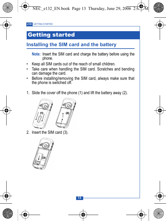 13e132 GETTING STARTEDInstalling the SIM card and the batteryNote: Insert the SIM card and charge the battery before using thephone.&bull; Keep all SIM cards out of the reach of small children.&bull; Take care when handling the SIM card. Scratches and bendingcan damage the card.&bull; Before installing/removing the SIM card, always make sure thatthe phone is switched off.1. Slide the cover off the phone (1) and lift the battery away (2).2. Insert the SIM card (3). Getting started  NEC_e132_EN.book  Page 13  Thursday, June 29, 2006  2:01 PM