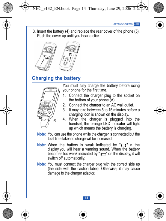 14GETTING STARTED e132 3. Insert the battery (4) and replace the rear cover of the phone (5).Push the cover up until you hear a click.Charging the batteryYou must fully charge the battery before usingyour phone for the first time.1. Connect the charger plug to the socket onthe bottom of your phone (A).2. Connect the charger to an AC wall outlet.3. It may take between 5 to 15 minutes before acharging icon is shown on the display.4. When the charger is plugged into thehandset, the orange LED indicator will lightup which means the battery is charging.Note: You can use the phone while the charger is connected but thetotal time taken to charge will be increased.Note: When the battery is weak indicated by " " n thedisplay,you will hear a warning sound. When the batterybecomes too weak indicated by " " on the display, it willswitch off automatically.Note: You must connect the charger plug with the correct side up(the side with the caution label). Otherwise, it may causedamage to the charger adaptor.#$(A)NEC_e132_EN.book  Page 14  Thursday, June 29, 2006  2:01 PM
