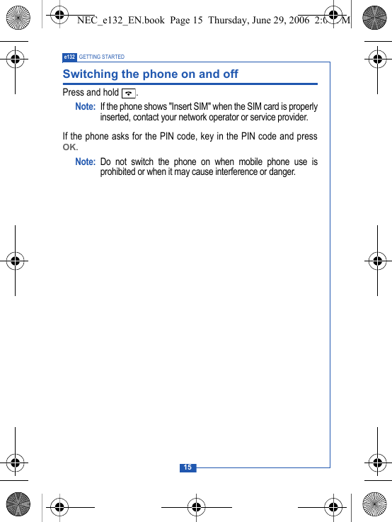 15e132 GETTING STARTEDSwitching the phone on and offPress and hold  .Note: If the phone shows "Insert SIM" when the SIM card is properlyinserted, contact your network operator or service provider.If the phone asks for the PIN code, key in the PIN code and pressOK.Note: Do not switch the phone on when mobile phone use isprohibited or when it may cause interference or danger.NEC_e132_EN.book  Page 15  Thursday, June 29, 2006  2:01 PM