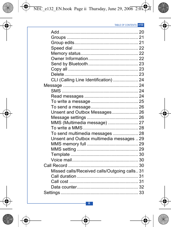 iiTABLE OF CONTENTS e132Add............................................................... 20Groups ......................................................... 21Group edits................................................... 21Speed dial .................................................... 22Memory status.............................................. 22Owner Information........................................ 22Send by Bluetooth........................................ 23Copy all ........................................................ 23Delete........................................................... 23CLI (Calling Line Identification) .................... 24Message ............................................................ 24SMS ............................................................. 24Read messages ........................................... 24To write a message...................................... 25To send a message...................................... 26Unsent and Outbox Messages..................... 26Message settings ......................................... 26MMS (Multimedia message) ........................ 27To write a MMS ............................................ 28To send multimedia messages .................... 28Unsent and Outbox multimedia messages .. 29MMS memory full ......................................... 29MMS setting ................................................. 29Template ...................................................... 30Voice mail..................................................... 30Call Record ........................................................ 30Missed calls/Received calls/Outgoing calls.. 31Call duration ................................................. 31Call cost ....................................................... 31Data counter................................................. 32Settings .............................................................. 33NEC_e132_EN.book  Page ii  Thursday, June 29, 2006  2:01 PM