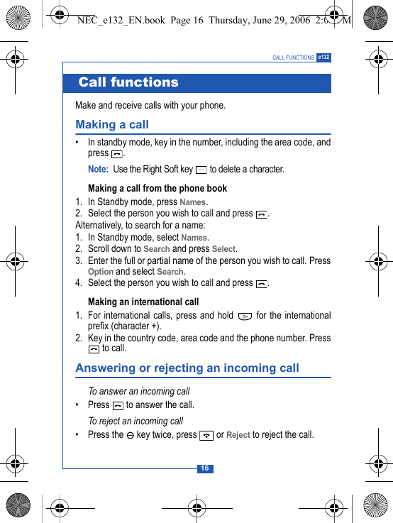16CALL FUNCTIONS e132 Make and receive calls with your phone.Making a call&bull; In standby mode, key in the number, including the area code, andpress .Note: Use the Right Soft key   to delete a character.Making a call from the phone book 1. In Standby mode, press Names.2. Select the person you wish to call and press  .Alternatively, to search for a name:1. In Standby mode, select Names.2. Scroll down to Search and press Select.3. Enter the full or partial name of the person you wish to call. PressOption and select Search. 4. Select the person you wish to call and press  .Making an international call 1. For international calls, press and hold   for the internationalprefix (character +).2. Key in the country code, area code and the phone number. Press to call.Answering or rejecting an incoming callTo answer an incoming call&bull; Press   to answer the call.To reject an incoming call&bull; Press the   key twice, press   or Reject to reject the call.Call functionsNEC_e132_EN.book  Page 16  Thursday, June 29, 2006  2:01 PM