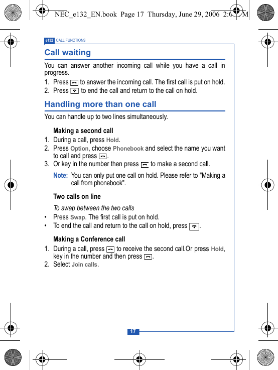 17e132 CALL FUNCTIONSCall waitingYou can answer another incoming call while you have a call inprogress.1. Press   to answer the incoming call. The first call is put on hold.2. Press   to end the call and return to the call on hold.Handling more than one callYou can handle up to two lines simultaneously.Making a second call1. During a call, press Hold.2. Press Option, choose Phonebook and select the name you wantto call and press  . 3. Or key in the number then press   to make a second call.Note: You can only put one call on hold. Please refer to "Making acall from phonebook".Two calls on lineTo swap between the two calls&bull; Press Swap. The first call is put on hold.&bull; To end the call and return to the call on hold, press  .Making a Conference call1. During a call, press   to receive the second call.Or press Hold,key in the number and then press  .2. Select Join calls.NEC_e132_EN.book  Page 17  Thursday, June 29, 2006  2:01 PM