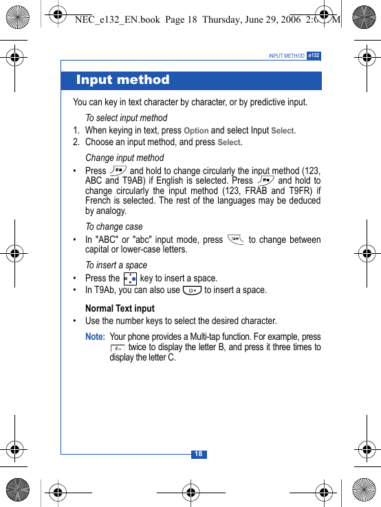 18INPUT METHOD e132You can key in text character by character, or by predictive input.To select input method1. When keying in text, press Option and select Input Select.2. Choose an input method, and press Select.Change input method&bull; Press   and hold to change circularly the input method (123,ABC and T9AB) if English is selected. Press   and hold tochange circularly the input method (123, FRAB and T9FR) ifFrench is selected. The rest of the languages may be deducedby analogy.To change case&bull; In "ABC" or "abc" input mode, press   to change betweencapital or lower-case letters.To insert a space&bull; Press the   key to insert a space.&bull; In T9Ab, you can also use   to insert a space.Normal Text input&bull; Use the number keys to select the desired character.Note: Your phone provides a Multi-tap function. For example, press twice to display the letter B, and press it three times todisplay the letter C. Input methodNEC_e132_EN.book  Page 18  Thursday, June 29, 2006  2:01 PM