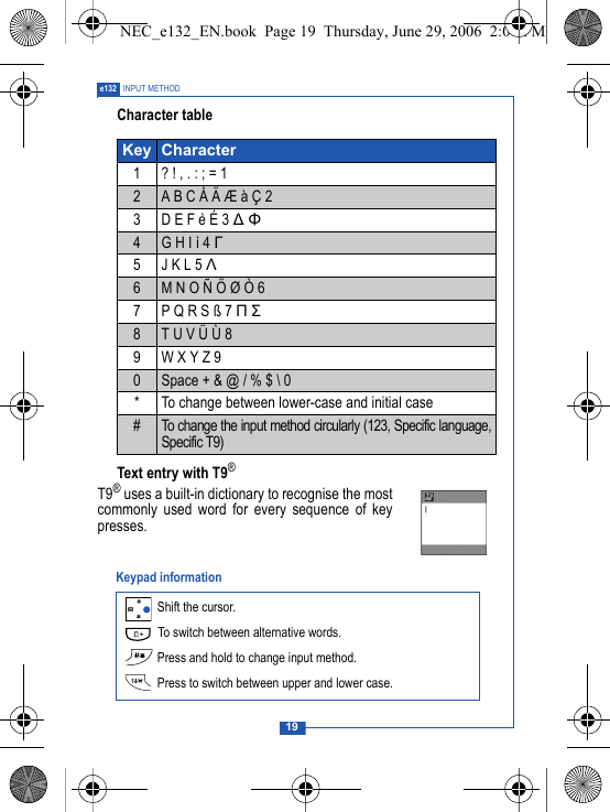 19e132 INPUT METHODCharacter tableText entry with T9&reg;T9&reg; uses a built-in dictionary to recognise the mostcommonly used word for every sequence of keypresses. Key Character1 ? ! , . : ; = 12A B C &Aring; &Auml; &AElig; &agrave; &Ccedil; 23 D E F &egrave; &Eacute; 3 ∆ &Phi;4G H I &igrave; 4 &Gamma;5 J K L 5 &Lambda;6M N O &Ntilde; &Ouml; &Oslash; &Ograve; 67P Q R S &szlig; 7 &Pi; &Sigma;8T U V &Uuml; &Ugrave; 89W X Y Z 90Space + &amp; @ / % $ \ 0* To change between lower-case and initial case#To change the input method circularly (123, Specific language,Specific T9) Shift the cursor. To switch between alternative words. Press and hold to change input method. Press to switch between upper and lower case.Keypad informationNEC_e132_EN.book  Page 19  Thursday, June 29, 2006  2:01 PM