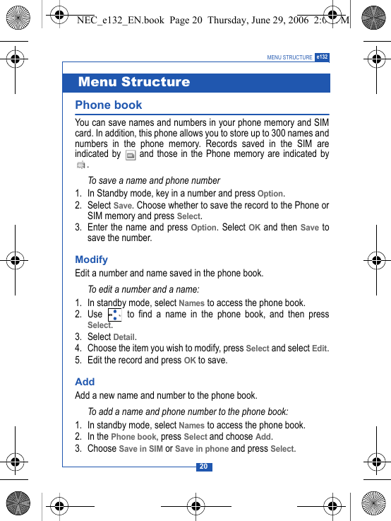 20MENU STRUCTURE e132Phone book You can save names and numbers in your phone memory and SIMcard. In addition, this phone allows you to store up to 300 names andnumbers in the phone memory. Records saved in the SIM areindicated by   and those in the Phone memory are indicated by.To save a name and phone number1. In Standby mode, key in a number and press Option.2. Select Save. Choose whether to save the record to the Phone orSIM memory and press Select.3. Enter the name and press Option. Select OK and then Save tosave the number.ModifyEdit a number and name saved in the phone book.To edit a number and a name:1. In standby mode, select Names to access the phone book. 2. Use   to find a name in the phone book, and then pressSelect.3. Select Detail. 4. Choose the item you wish to modify, press Select and select Edit.5. Edit the record and press OK to save.Add Add a new name and number to the phone book.To add a name and phone number to the phone book:1. In standby mode, select Names to access the phone book. 2. In the Phone book, press Select and choose Add. 3. Choose Save in SIM or Save in phone and press Select.Menu StructureNEC_e132_EN.book  Page 20  Thursday, June 29, 2006  2:01 PM