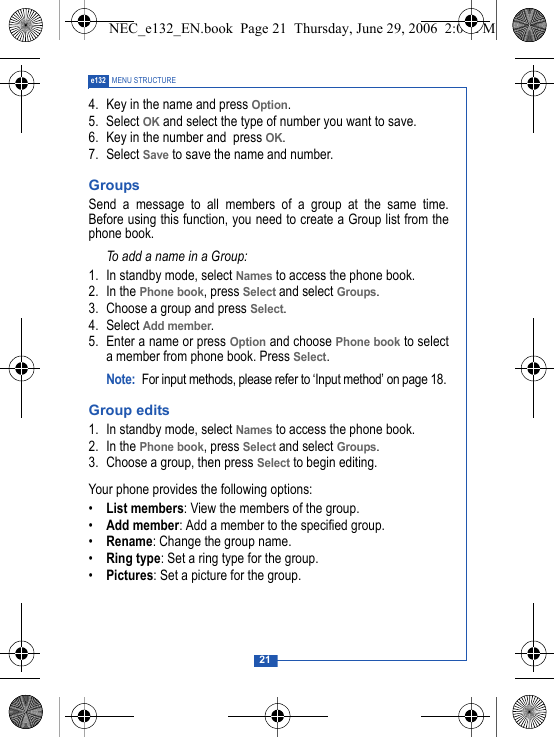 21e132 MENU STRUCTURE4. Key in the name and press Option. 5. Select OK and select the type of number you want to save.6. Key in the number and  press OK. 7. Select Save to save the name and number.Groups Send a message to all members of a group at the same time.Before using this function, you need to create a Group list from thephone book.To add a name in a Group:1. In standby mode, select Names to access the phone book.2. In the Phone book, press Select and select Groups.3. Choose a group and press Select.4. Select Add member. 5. Enter a name or press Option and choose Phone book to selecta member from phone book. Press Select.Note: For input methods, please refer to &lsquo;Input method&rsquo; on page 18. Group edits1. In standby mode, select Names to access the phone book.2. In the Phone book, press Select and select Groups.3. Choose a group, then press Select to begin editing.Your phone provides the following options:&bull;List members: View the members of the group.&bull;Add member: Add a member to the specified group.&bull;Rename: Change the group name.&bull;Ring type: Set a ring type for the group.&bull;Pictures: Set a picture for the group. NEC_e132_EN.book  Page 21  Thursday, June 29, 2006  2:01 PM