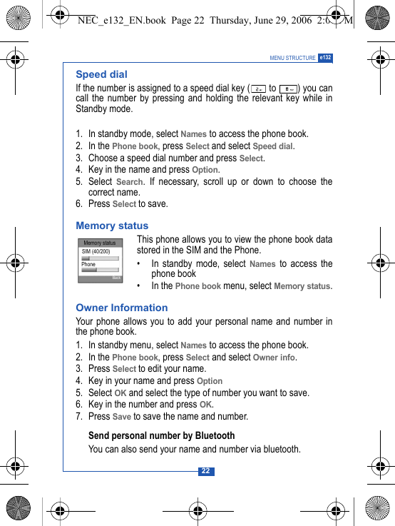22MENU STRUCTURE e132Speed dialIf the number is assigned to a speed dial key (  to  ) you cancall the number by pressing and holding the relevant key while inStandby mode.1. In standby mode, select Names to access the phone book.2. In the Phone book, press Select and select Speed dial.3. Choose a speed dial number and press Select.4. Key in the name and press Option.5. Select Search. If necessary, scroll up or down to choose thecorrect name.6. Press Select to save.Memory status This phone allows you to view the phone book datastored in the SIM and the Phone.&bull; In standby mode, select Names to access thephone book&bull; In the Phone book menu, select Memory status.Owner InformationYour phone allows you to add your personal name and number inthe phone book. 1. In standby menu, select Names to access the phone book.2. In the Phone book, press Select and select Owner info.3. Press Select to edit your name.4. Key in your name and press Option5. Select OK and select the type of number you want to save.6. Key in the number and press OK.7. Press Save to save the name and number.Send personal number by BluetoothYou can also send your name and number via bluetooth.Memory statusSIM (40/200)PhoneBackNEC_e132_EN.book  Page 22  Thursday, June 29, 2006  2:01 PM