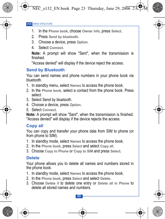 23e132 MENU STRUCTURE1. In the Phone book, choose Owner info, press Select.2. Press Send by bluetooth.3. Choose a device, press Option.4. Select Connect.Note: A prompt will show "Sent", when the transmission isfinished."Access denied" will display if the device reject the access.Send by BluetoothYou can send names and phone numbers in your phone book viabluetooth. 1. In standby menu, select Names to access the phone book.2. In the Phone book, select a contact from the phone book. Pressselect. 3. Select Send by bluetooth.4. Choose a device, press Option.5. Select Connect.Note: A prompt will show "Sent", when the transmission is finished."Access denied" will display if the device rejects the access.Copy allYou can copy and transfer your phone data from SIM to phone (orfrom phone to SIM). 1. In standby mode, select Names to access the phone book.2. In the Phone book, press Select and select Copy all.3. Choose Copy to Phone or Copy to SIM and press Select.DeleteYour phone allows you to delete all names and numbers stored inthe phone book. 1. In standby mode, select Names to access the phone book.2. In the Phone book, press Select and select Delete.3. Choose Delete it to delete one entry or Delete all in Phone todelete all stored names and numbers.NEC_e132_EN.book  Page 23  Thursday, June 29, 2006  2:01 PM
