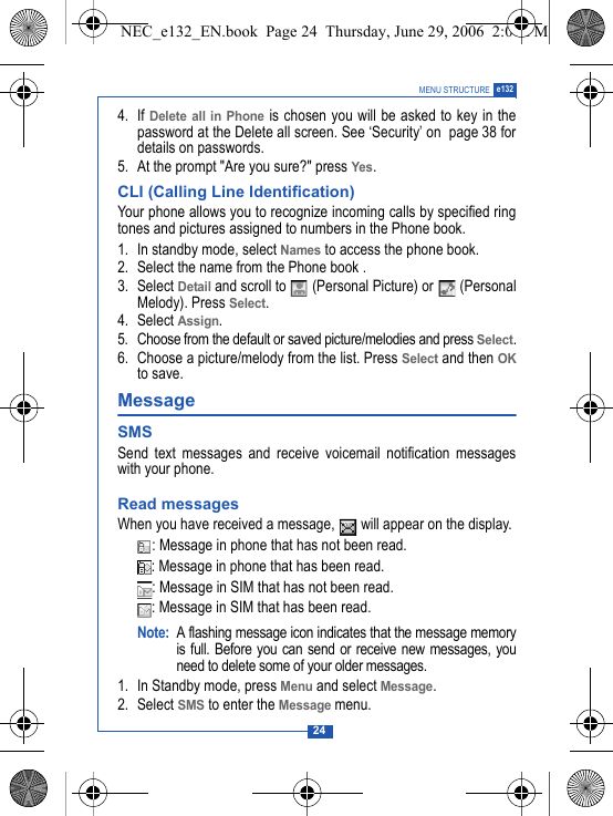 24MENU STRUCTURE e1324. If Delete all in Phone is chosen you will be asked to key in thepassword at the Delete all screen. See &lsquo;Security&rsquo; on  page 38 fordetails on passwords.5. At the prompt "Are you sure?" press Yes. CLI (Calling Line Identification) Your phone allows you to recognize incoming calls by specified ringtones and pictures assigned to numbers in the Phone book. 1. In standby mode, select Names to access the phone book.2. Select the name from the Phone book .3. Select Detail and scroll to   (Personal Picture) or   (PersonalMelody). Press Select. 4. Select Assign.5. Choose from the default or saved picture/melodies and press Select.6. Choose a picture/melody from the list. Press Select and then OKto save.Message SMSSend text messages and receive voicemail notification messageswith your phone.Read messagesWhen you have received a message,   will appear on the display.: Message in phone that has not been read. : Message in phone that has been read.: Message in SIM that has not been read.: Message in SIM that has been read.Note: A flashing message icon indicates that the message memoryis full. Before you can send or receive new messages, youneed to delete some of your older messages.1. In Standby mode, press Menu and select Message.2. Select SMS to enter the Message menu.NEC_e132_EN.book  Page 24  Thursday, June 29, 2006  2:01 PM