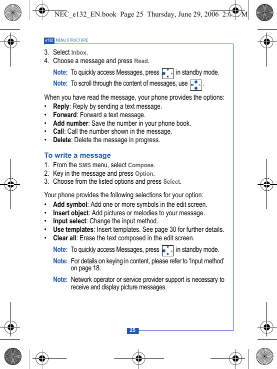 25e132 MENU STRUCTURE3. Select Inbox.4. Choose a message and press Read. Note: To quickly access Messages, press   in standby mode.Note: To scroll through the content of messages, use  .When you have read the message, your phone provides the options:&bull;Reply: Reply by sending a text message.&bull;Forward: Forward a text message.&bull;Add number: Save the number in your phone book.&bull;Call: Call the number shown in the message. &bull;Delete: Delete the message in progress.To write a message1. From the SMS menu, select Compose.2. Key in the message and press Option.3. Choose from the listed options and press Select.Your phone provides the following selections for your option:&bull;Add symbol: Add one or more symbols in the edit screen.&bull;Insert object: Add pictures or melodies to your message.&bull;Input select: Change the input method.&bull;Use templates: Insert templates. See page 30 for further details.&bull;Clear all: Erase the text composed in the edit screen.Note: To quickly access Messages, press   in standby mode.Note: For details on keying in content, please refer to &lsquo;Input method&rsquo;on page 18.Note: Network operator or service provider support is necessary toreceive and display picture messages. NEC_e132_EN.book  Page 25  Thursday, June 29, 2006  2:01 PM