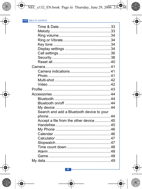 iiie132 TABLE OF CONTENTSTime &amp; Date..................................................33Melody ..........................................................33Ring volume..................................................34Ring or Vibrate..............................................34Key tone .......................................................34Display settings ............................................34Call settings..................................................36Security.........................................................38Reset all........................................................40Camera...............................................................41Camera indications.......................................41Photo ............................................................41Multi-shot ......................................................42Video ............................................................42Profile .................................................................43Accessories ........................................................44Bluetooth ......................................................44Bluetooth on/off ............................................44My device .....................................................44Search and add a Bluetooth device to your phone............................................................44Accept a file from the other device ...............45Handsfree .....................................................45My Phone .....................................................46Calendar ....................................................... 46Calculator .....................................................47Stopwatch.....................................................47Time count down ..........................................48Alarm ............................................................48Game............................................................48My data...............................................................49NEC_e132_EN.book  Page iii  Thursday, June 29, 2006  2:01 PM