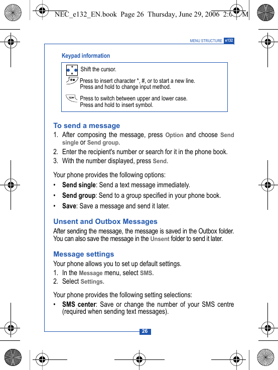26MENU STRUCTURE e132To send a message1. After composing the message, press Option and choose Sendsingle or Send group.2. Enter the recipient's number or search for it in the phone book.3. With the number displayed, press Send.Your phone provides the following options:&bull;Send single: Send a text message immediately.&bull;Send group: Send to a group specified in your phone book.&bull;Save: Save a message and send it later.Unsent and Outbox MessagesAfter sending the message, the message is saved in the Outbox folder.You can also save the message in the Unsent folder to send it later. Message settingsYour phone allows you to set up default settings.1. In the Message menu, select SMS.2. Select Settings.Your phone provides the following setting selections:&bull;SMS center: Save or change the number of your SMS centre(required when sending text messages). Shift the cursor. Press to insert character *, #, or to start a new line.Press and hold to change input method. Press to switch between upper and lower case.Press and hold to insert symbol. Keypad informationNEC_e132_EN.book  Page 26  Thursday, June 29, 2006  2:01 PM