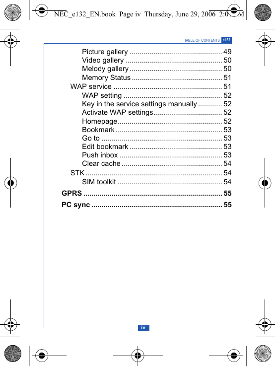 ivTABLE OF CONTENTS e132Picture gallery .............................................. 49Video gallery ................................................ 50Melody gallery .............................................. 50Memory Status ............................................. 51WAP service ...................................................... 51WAP setting ................................................. 52Key in the service settings manually............ 52Activate WAP settings.................................. 52Homepage.................................................... 52Bookmark ..................................................... 53Go to ............................................................ 53Edit bookmark .............................................. 53Push inbox ................................................... 53Clear cache .................................................. 54STK .................................................................... 54SIM toolkit .................................................... 54GPRS ..................................................................... 55PC sync ................................................................. 55NEC_e132_EN.book  Page iv  Thursday, June 29, 2006  2:01 PM