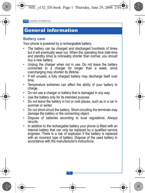 1e132 GENERAL INFORMATIONBattery careYour phone is powered by a rechargeable battery.&bull; The battery can be charged and discharged hundreds of timesbut it will eventually wear out. When the operating time (talk-timeand standby time) is noticeably shorter than normal, you shouldbuy a new battery.&bull; Unplug the charger when not in use. Do not leave the batteryconnected to a charger for longer than a week, sinceovercharging may shorten its lifetime.&bull; If left unused, a fully charged battery may discharge itself overtime.&bull; Temperature extremes can affect the ability of your battery tocharge.&bull; Do not use a charger or battery that is damaged in any way.&bull; Use the battery only for its intended purpose.&bull; Do not leave the battery in hot or cold places, such as in a car insummer or winter.&bull; Do not short-circuit the battery. Short-circuiting the terminals maydamage the battery or the connecting object.&bull; Dispose of batteries according to local regulations. Alwaysrecycle.&bull; In addition to the rechargable battery your phone is fitted with aninternal battery that can only be replaced by a qualified serviceengineer. There is a risk of explosion if the battery is replacedwith an incorrect type of battery. Dispose of the used battery inaccordance with the manufacturer's instructions.General informationNEC_e132_EN.book  Page 1  Thursday, June 29, 2006  2:01 PM