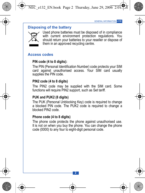 2GENERAL INFORMATION e132Disposing of the batteryUsed phone batteries must be disposed of in compliancewith current environment protection regulations. Youshould return your batteries to your reseller or dispose ofthem in an approved recycling centre.Access codesPIN code (4 to 8 digits):The PIN (Personal Identification Number) code protects your SIMcard against unauthorised access. Your SIM card usuallysupplies the PIN code.PIN2 code (4 to 8 digits)The PIN2 code may be supplied with the SIM card. Somefunctions will require PIN2 support, such as Set tariff.PUK and PUK2 (8 digits)The PUK (Personal Unblocking Key) code is required to changea blocked PIN code. The PUK2 code is required to change ablocked PIN2 code.Phone code (4 to 8 digits)The phone code protects the phone against unauthorised use.It is not on when you buy the phone. You can change the phonecode (0000) to any four to eight-digit personal code.NEC_e132_EN.book  Page 2  Thursday, June 29, 2006  2:01 PM