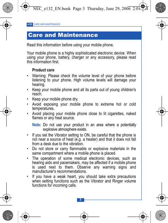 3e132 CARE AND MAINTENANCERead this information before using your mobile phone.Your mobile phone is a highly sophisticated electronic device. Whenusing your phone, battery, charger or any accessory, please readthis information first.Product care&bull; Warning: Please check the volume level of your phone beforelistening to your phone. High volume levels will damage yourhearing.&bull; Keep your mobile phone and all its parts out of young children'sreach.&bull; Keep your mobile phone dry.&bull; Avoid exposing your mobile phone to extreme hot or coldtemperatures.&bull; Avoid placing your mobile phone close to lit cigarettes, nakedflames or any heat source.Note: Do not use your product in an area where a potentiallyexplosive atmosphere exists.&bull; If you set the Vibrator setting to ON, be careful that the phone isnot near a source of heat (e.g. a heater) and that it does not fallfrom a desk due to the vibration.&bull; Do not store or carry flammable or explosive materials in thesame compartment where a mobile phone is placed.&bull; The operation of some medical electronic devices, such ashearing aids and pacemakers, may be affected if a mobile phoneis used next to them. Observe any warning signs andmanufacturer's recommendations.&bull; If you have a weak heart, you should take extra precautionswhen setting functions such as the Vibrator and Ringer volumefunctions for incoming calls.Care and MaintenanceNEC_e132_EN.book  Page 3  Thursday, June 29, 2006  2:01 PM