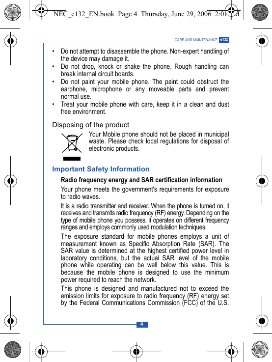 4CARE AND MAINTENANCE e132&bull; Do not attempt to disassemble the phone. Non-expert handling ofthe device may damage it.&bull; Do not drop, knock or shake the phone. Rough handling canbreak internal circuit boards.&bull; Do not paint your mobile phone. The paint could obstruct theearphone, microphone or any moveable parts and preventnormal use.&bull; Treat your mobile phone with care, keep it in a clean and dustfree environment.Disposing of the productYour Mobile phone should not be placed in municipalwaste. Please check local regulations for disposal ofelectronic products.Important Safety InformationRadio frequency energy and SAR certification informationYour phone meets the government's requirements for exposureto radio waves. It is a radio transmitter and receiver. When the phone is turned on, itreceives and transmits radio frequency (RF) energy. Depending on thetype of mobile phone you possess, it operates on different frequencyranges and employs commonly used modulation techniques.The exposure standard for mobile phones employs a unit ofmeasurement known as Specific Absorption Rate (SAR). TheSAR value is determined at the highest certified power level inlaboratory conditions, but the actual SAR level of the mobilephone while operating can be well below this value. This isbecause the mobile phone is designed to use the minimumpower required to reach the network.This phone is designed and manufactured not to exceed theemission limits for exposure to radio frequency (RF) energy setby the Federal Communications Commission (FCC) of the U.S.NEC_e132_EN.book  Page 4  Thursday, June 29, 2006  2:01 PM