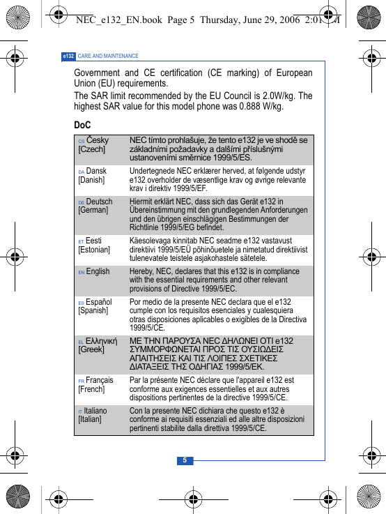 5e132 CARE AND MAINTENANCEGovernment and CE certification (CE marking) of EuropeanUnion (EU) requirements.The SAR limit recommended by the EU Council is 2.0W/kg. Thehighest SAR value for this model phone was 0.888 W/kg.DoCCS Česky [Czech] NEC t&iacute;mto prohla&scaron;uje, že tento e132 je ve shodě se z&aacute;kladn&iacute;mi požadavky a dal&scaron;&iacute;mi př&iacute;slu&scaron;n&yacute;mi ustanoven&iacute;mi směrnice 1999/5/ES.DA Dansk [Danish] Undertegnede NEC erkl&aelig;rer herved, at f&oslash;lgende udstyr e132 overholder de v&aelig;sentlige krav og &oslash;vrige relevante krav i direktiv 1999/5/EF.DE Deutsch [German] Hiermit erkl&auml;rt NEC, dass sich das Ger&auml;t e132 in &Uuml;bereinstimmung mit den grundlegenden Anforderungen und den &uuml;brigen einschl&auml;gigen Bestimmungen der Richtlinie 1999/5/EG befindet.ET Eesti [Estonian] K&auml;esolevaga kinnitab NEC seadme e132 vastavust direktiivi 1999/5/E&Uuml; p&otilde;hin&otilde;uetele ja nimetatud direktiivist tulenevatele teistele asjakohastele s&auml;tetele.EN English Hereby, NEC, declares that this e132 is in compliance with the essential requirements and other relevant provisions of Directive 1999/5/EC.ES Espa&ntilde;ol [Spanish] Por medio de la presente NEC declara que el e132 cumple con los requisitos esenciales y cualesquiera otras disposiciones aplicables o exigibles de la Directiva 1999/5/CE.EL &Epsilon;&lambda;&lambda;&eta;&nu;&iota;&kappa;ή [Greek] &Mu;&Epsilon; &Tau;&Eta;&Nu; &Pi;&Alpha;&Rho;&Omicron;&Upsilon;&Sigma;&Alpha; NEC ∆&Eta;&Lambda;Ω&Nu;&Epsilon;&Iota; &Omicron;&Tau;&Iota; e132 &Sigma;&Upsilon;&Mu;&Mu;&Omicron;&Rho;&Phi;Ω&Nu;&Epsilon;&Tau;&Alpha;&Iota; &Pi;&Rho;&Omicron;&Sigma; &Tau;&Iota;&Sigma; &Omicron;&Upsilon;&Sigma;&Iota;Ω∆&Epsilon;&Iota;&Sigma; &Alpha;&Pi;&Alpha;&Iota;&Tau;&Eta;&Sigma;&Epsilon;&Iota;&Sigma; &Kappa;&Alpha;&Iota; &Tau;&Iota;&Sigma; &Lambda;&Omicron;&Iota;&Pi;&Epsilon;&Sigma; &Sigma;&Chi;&Epsilon;&Tau;&Iota;&Kappa;&Epsilon;&Sigma; ∆&Iota;&Alpha;&Tau;&Alpha;&Xi;&Epsilon;&Iota;&Sigma; &Tau;&Eta;&Sigma; &Omicron;∆&Eta;&Gamma;&Iota;&Alpha;&Sigma; 1999/5/&Epsilon;&Kappa;.FR Fran&ccedil;ais [French] Par la pr&eacute;sente NEC d&eacute;clare que l'appareil e132 est conforme aux exigences essentielles et aux autres dispositions pertinentes de la directive 1999/5/CE.IT Italiano [Italian] Con la presente NEC dichiara che questo e132 &egrave; conforme ai requisiti essenziali ed alle altre disposizioni pertinenti stabilite dalla direttiva 1999/5/CE.NEC_e132_EN.book  Page 5  Thursday, June 29, 2006  2:01 PM
