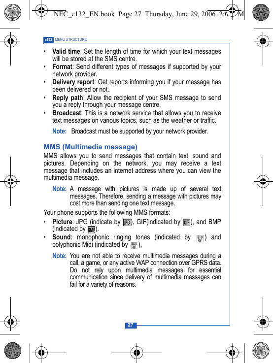 27e132 MENU STRUCTURE&bull;Valid time: Set the length of time for which your text messageswill be stored at the SMS centre.&bull;Format: Send different types of messages if supported by yournetwork provider.&bull;Delivery report: Get reports informing you if your message hasbeen delivered or not.&bull;Reply path: Allow the recipient of your SMS message to sendyou a reply through your message centre.&bull;Broadcast: This is a network service that allows you to receivetext messages on various topics, such as the weather or traffic.Note:  Broadcast must be supported by your network provider.MMS (Multimedia message)MMS allows you to send messages that contain text, sound andpictures. Depending on the network, you may receive a textmessage that includes an internet address where you can view themultimedia message. Note: A message with pictures is made up of several textmessages. Therefore, sending a message with pictures maycost more than sending one text message.Your phone supports the following MMS formats:&bull;Picture: JPG (indicate by  ), GIF(indicated by  ), and BMP(indicated by  ).&bull;Sound: monophonic ringing tones (indicated by  ) andpolyphonic Midi (indicated by  ).Note: You are not able to receive multimedia messages during acall, a game, or any active WAP connection over GPRS data.Do not rely upon multimedia messages for essentialcommunication since delivery of multimedia messages canfail for a variety of reasons.NEC_e132_EN.book  Page 27  Thursday, June 29, 2006  2:01 PM