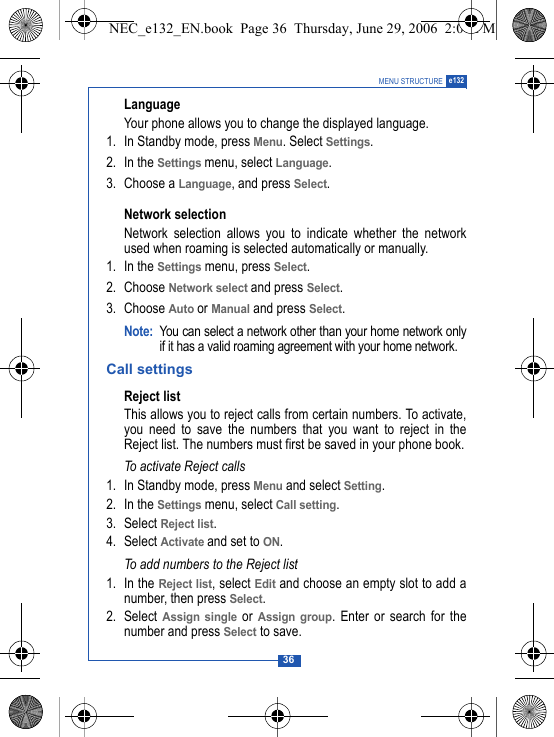 36MENU STRUCTURE e132LanguageYour phone allows you to change the displayed language.1. In Standby mode, press Menu. Select Settings.2. In the Settings menu, select Language.3. Choose a Language, and press Select. Network selectionNetwork selection allows you to indicate whether the networkused when roaming is selected automatically or manually.1. In the Settings menu, press Select.2. Choose Network select and press Select.3. Choose Auto or Manual and press Select. Note: You can select a network other than your home network onlyif it has a valid roaming agreement with your home network.Call settingsReject listThis allows you to reject calls from certain numbers. To activate,you need to save the numbers that you want to reject in theReject list. The numbers must first be saved in your phone book.To activate Reject calls1. In Standby mode, press Menu and select Setting.2. In the Settings menu, select Call setting.3. Select Reject list.4. Select Activate and set to ON.To add numbers to the Reject list1. In the Reject list, select Edit and choose an empty slot to add anumber, then press Select.2. Select Assign single or Assign group. Enter or search for thenumber and press Select to save. NEC_e132_EN.book  Page 36  Thursday, June 29, 2006  2:01 PM