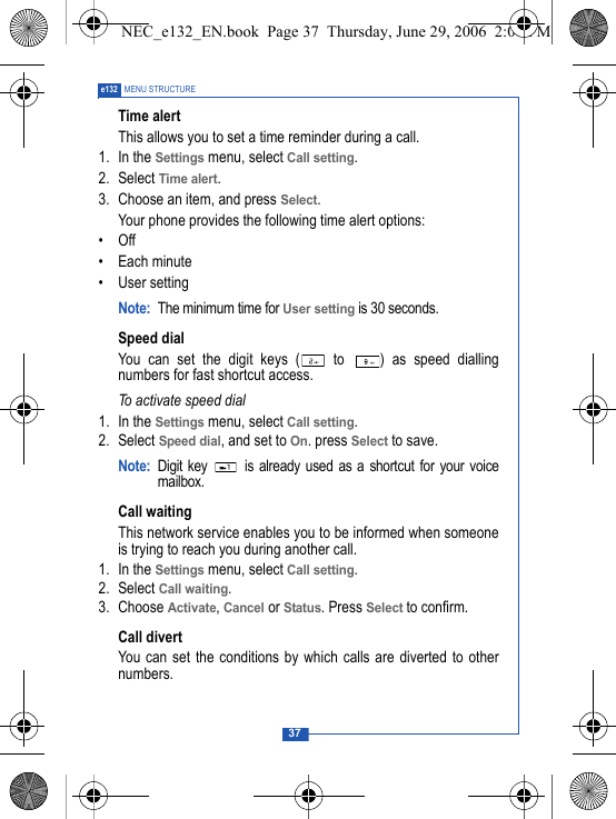 37e132 MENU STRUCTURETime alertThis allows you to set a time reminder during a call.1. In the Settings menu, select Call setting.2. Select Time alert.3. Choose an item, and press Select.Your phone provides the following time alert options:&bull;Off&bull; Each minute&bull;User settingNote: The minimum time for User setting is 30 seconds.Speed dialYou can set the digit keys (  to  ) as speed diallingnumbers for fast shortcut access.To activate speed dial1. In the Settings menu, select Call setting.2. Select Speed dial, and set to On. press Select to save.Note: Digit key   is already used as a shortcut for your voicemailbox.Call waitingThis network service enables you to be informed when someoneis trying to reach you during another call.1. In the Settings menu, select Call setting.2. Select Call waiting.3. Choose Activate, Cancel or Status. Press Select to confirm.Call divertYou can set the conditions by which calls are diverted to othernumbers.NEC_e132_EN.book  Page 37  Thursday, June 29, 2006  2:01 PM
