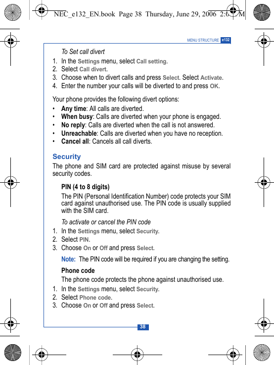 38MENU STRUCTURE e132To Set call divert1. In the Settings menu, select Call setting.2. Select Call divert. 3. Choose when to divert calls and press Select. Select Activate.4. Enter the number your calls will be diverted to and press OK.Your phone provides the following divert options:&bull;Any time: All calls are diverted.&bull;When busy: Calls are diverted when your phone is engaged.&bull;No reply: Calls are diverted when the call is not answered.&bull;Unreachable: Calls are diverted when you have no reception.&bull;Cancel all: Cancels all call diverts.SecurityThe phone and SIM card are protected against misuse by severalsecurity codes. PIN (4 to 8 digits)The PIN (Personal Identification Number) code protects your SIMcard against unauthorised use. The PIN code is usually suppliedwith the SIM card.To activate or cancel the PIN code1. In the Settings menu, select Security.2. Select PIN.3. Choose On or Off and press Select.Note: The PIN code will be required if you are changing the setting.Phone codeThe phone code protects the phone against unauthorised use. 1. In the Settings menu, select Security.2. Select Phone code.3. Choose On or Off and press Select.NEC_e132_EN.book  Page 38  Thursday, June 29, 2006  2:01 PM
