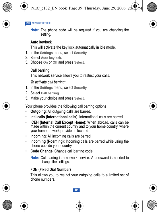 39e132 MENU STRUCTURENote: The phone code will be required if you are changing thesetting.Auto keylockThis will activate the key lock automatically in idle mode. 1. In the Settings menu, select Security.2. Select Auto keylock.3. Choose On or Off and press Select.Call barringThis network service allows you to restrict your calls.To activate call barring:1. In the Settings menu, select Security.2. Select Call barring.3. Make your choice and press Select.Your phone provides the following call barring options:&bull;Outgoing: All outgoing calls are barred.&bull;Int'l calls (international calls): International calls are barred.&bull;ICEH (Internal Call Except Home): When abroad, calls can bemade within the current country and to your home country, whereyour home network provider is located.&bull;Incoming: All incoming calls are barred.&bull;Incoming (Roaming): Incoming calls are barred while using thephone outside your country.&bull;Code Change: Change call barring code.Note: Call barring is a network service. A password is needed tochange the settings. FDN (Fixed Dial Number)This allows you to restrict your outgoing calls to a limited set ofphone numbers.NEC_e132_EN.book  Page 39  Thursday, June 29, 2006  2:01 PM