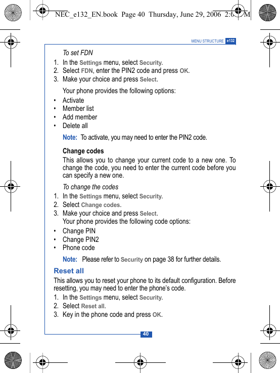 40MENU STRUCTURE e132To set FDN1. In the Settings menu, select Security.2. Select FDN, enter the PIN2 code and press OK.3. Make your choice and press Select.Your phone provides the following options:&bull;Activate&bull; Member list&bull; Add member&bull; Delete allNote: To activate, you may need to enter the PIN2 code.Change codesThis allows you to change your current code to a new one. Tochange the code, you need to enter the current code before youcan specify a new one.To change the codes1. In the Settings menu, select Security.2. Select Change codes.3. Make your choice and press Select.Your phone provides the following code options:&bull; Change PIN&bull; Change PIN2&bull; Phone codeNote:  Please refer to Security on page 38 for further details.Reset allThis allows you to reset your phone to its default configuration. Beforeresetting, you may need to enter the phone&rsquo;s code. 1. In the Settings menu, select Security.2. Select Reset all.3. Key in the phone code and press OK.NEC_e132_EN.book  Page 40  Thursday, June 29, 2006  2:01 PM