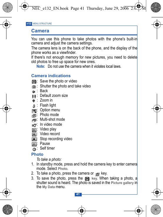41e132 MENU STRUCTURECamera You can use this phone to take photos with the phone's built-incamera and adjust the camera settings. The camera lens is on the back of the phone, and the display of thephone works as a viewfinder. If there's not enough memory for new pictures, you need to deleteold photos to free up space for new ones.Note:  Do not use the camera when it violates local laws.Camera indications: Save the photo or video: Shutter the photo and take video:Back: Default zoom size:Zoom in : Flash light : Option menu: Photo mode: Multi-shot mode: In video mode : Video play: Video record: Stop recording video: Pause : Self timerPhotoTo take a photo:1. In standby mode, press and hold the camera key to enter cameramode. Select Photo.2. To take a photo, press the camera or   key.3. To save the photo, press the   key. When taking a photo, ashutter sound is heard. The photo is saved in the Picture gallery inthe My Data menu.NEC_e132_EN.book  Page 41  Thursday, June 29, 2006  2:01 PM