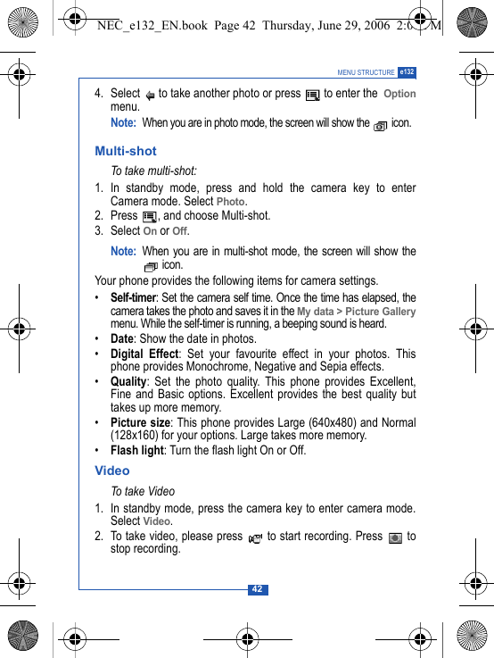 42MENU STRUCTURE e1324. Select   to take another photo or press   to enter the  Optionmenu.Note:When you are in photo mode, the screen will show the   icon.Multi-shotTo take multi-shot:1. In standby mode, press and hold the camera key to enterCamera mode. Select Photo.2. Press  , and choose Multi-shot.3. Select On or Off.Note: When you are in multi-shot mode, the screen will show the icon.Your phone provides the following items for camera settings.&bull;Self-timer: Set the camera self time. Once the time has elapsed, thecamera takes the photo and saves it in the My data > Picture Gallerymenu. While the self-timer is running, a beeping sound is heard.&bull;Date: Show the date in photos.&bull;Digital Effect: Set your favourite effect in your photos. Thisphone provides Monochrome, Negative and Sepia effects.&bull;Quality: Set the photo quality. This phone provides Excellent,Fine and Basic options. Excellent provides the best quality buttakes up more memory.&bull;Picture size: This phone provides Large (640x480) and Normal(128x160) for your options. Large takes more memory.&bull;Flash light: Turn the flash light On or Off.VideoTo t ak e V id eo1. In standby mode, press the camera key to enter camera mode.Select Video.2. To take video, please press   to start recording. Press   tostop recording.NEC_e132_EN.book  Page 42  Thursday, June 29, 2006  2:01 PM