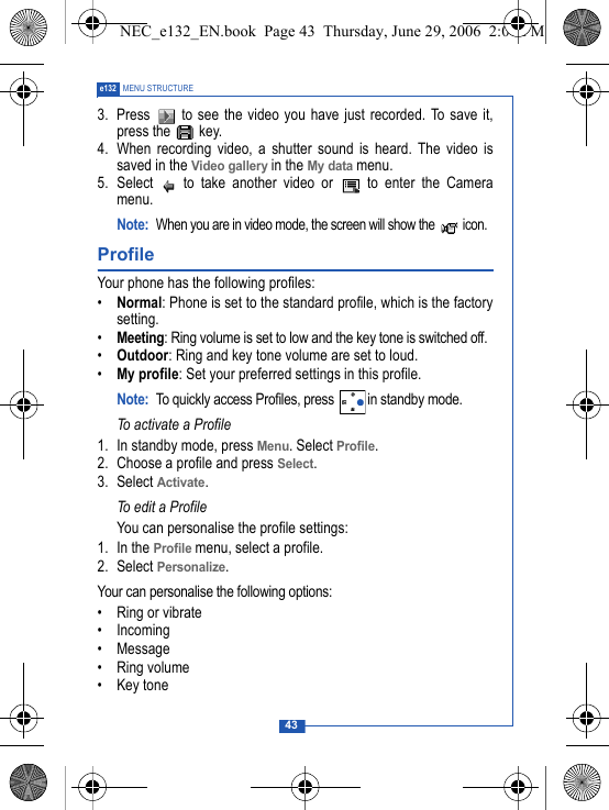 43e132 MENU STRUCTURE3.  Press   to see the video you have just recorded. To save it,press the   key.4. When recording video, a shutter sound is heard. The video issaved in the Video gallery in the My data menu. 5. Select   to take another video or   to enter the Cameramenu.Note:When you are in video mode, the screen will show the   icon.Profile Your phone has the following profiles:&bull;Normal: Phone is set to the standard profile, which is the factorysetting.&bull;Meeting: Ring volume is set to low and the key tone is switched off.&bull;Outdoor: Ring and key tone volume are set to loud.&bull;My profile: Set your preferred settings in this profile.Note: To quickly access Profiles, press  in standby mode.To activate a Profile1. In standby mode, press Menu. Select Profile.2. Choose a profile and press Select.3. Select Activate.To edit a ProfileYou can personalise the profile settings:1. In the Profile menu, select a profile.2. Select Personalize.Your can personalise the following options:&bull; Ring or vibrate&bull; Incoming &bull; Message&bull; Ring volume&bull;Key toneNEC_e132_EN.book  Page 43  Thursday, June 29, 2006  2:01 PM