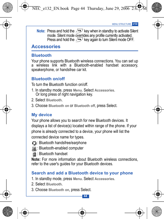 44MENU STRUCTURE e132Note: Press and hold the   key when in standby to activate Silentmode. Silent mode overrides any profile currently activated.Press and hold the   key again to turn Silent mode OFF.Accessories BluetoothYour phone supports Bluetooth wireless connections. You can set upa wireless link with a Bluetooth-enabled handset accessory,speakerphone, or handsfree car kit.Bluetooth on/offTo turn the Bluetooth function on/off.1. In standby mode, press Menu. Select Accessories. Or long press of right navigation key.2. Select Bluetooth. 3. Choose Bluetooth on or Bluetooth off, press Select.My deviceYour phone allows you to search for new Bluetooth devices. Itdisplays a list of device(s) located within range of the phone. If yourphone is already connected to a device, your phone will list the connected device name for types.: Bluetooth handsfree/earphone: Bluetooth-enabled computer: Bluetooth handsetNote: For more information about Bluetooth wireless connections,refer to the user's guides for your Bluetooth devices.Search and add a Bluetooth device to your phone1. In standby mode, press Menu. Select Accessories. 2. Select Bluetooth. 3. Choose Bluetooth on, press Select.NEC_e132_EN.book  Page 44  Thursday, June 29, 2006  2:01 PM