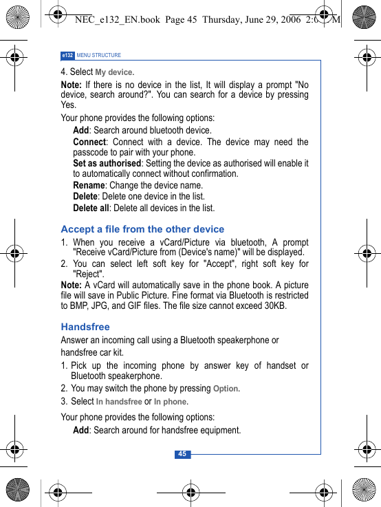 45e132 MENU STRUCTURE4. Select My device.Note: If there is no device in the list, It will display a prompt "Nodevice, search around?". You can search for a device by pressingYes.Your phone provides the following options: Add: Search around bluetooth device. Connect: Connect with a device. The device may need thepasscode to pair with your phone. Set as authorised: Setting the device as authorised will enable itto automatically connect without confirmation. Rename: Change the device name. Delete: Delete one device in the list. Delete all: Delete all devices in the list.Accept a file from the other device1. When you receive a vCard/Picture via bluetooth, A prompt"Receive vCard/Picture from (Device's name)" will be displayed.2. You can select left soft key for "Accept", right soft key for"Reject".Note: A vCard will automatically save in the phone book. A picturefile will save in Public Picture. Fine format via Bluetooth is restrictedto BMP, JPG, and GIF files. The file size cannot exceed 30KB.HandsfreeAnswer an incoming call using a Bluetooth speakerphone orhandsfree car kit. 1. Pick up the incoming phone by answer key of handset orBluetooth speakerphone.2. You may switch the phone by pressing Option.3. Select In handsfree or In phone.Your phone provides the following options: Add: Search around for handsfree equipment.NEC_e132_EN.book  Page 45  Thursday, June 29, 2006  2:01 PM