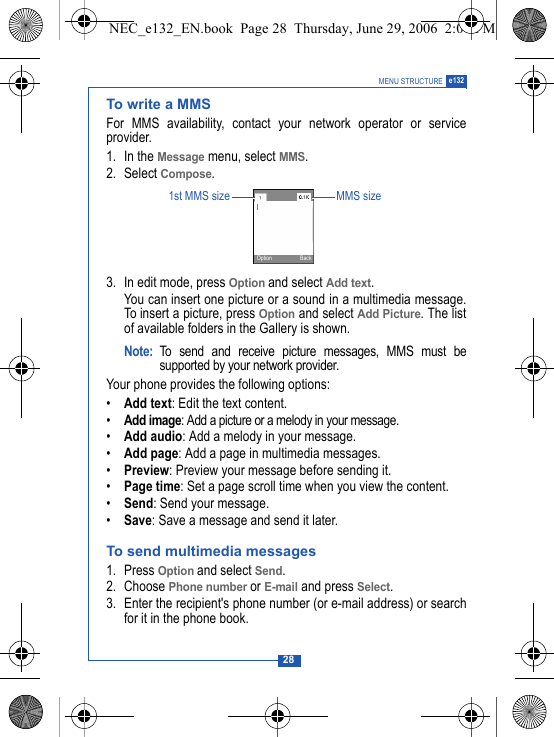 28MENU STRUCTURE e132To write a MMSFor MMS availability, contact your network operator or serviceprovider.1. In the Message menu, select MMS.2. Select Compose.3. In edit mode, press Option and select Add text.You can insert one picture or a sound in a multimedia message.To insert a picture, press Option and select Add Picture. The listof available folders in the Gallery is shown.Note: To send and receive picture messages, MMS must besupported by your network provider.Your phone provides the following options:&bull;Add text: Edit the text content.&bull;Add image: Add a picture or a melody in your message.&bull;Add audio: Add a melody in your message.&bull;Add page: Add a page in multimedia messages.&bull;Preview: Preview your message before sending it.&bull;Page time: Set a page scroll time when you view the content.&bull;Send: Send your message.&bull;Save: Save a message and send it later.To send multimedia messages1. Press Option and select Send.2. Choose Phone number or E-mail and press Select.3. Enter the recipient's phone number (or e-mail address) or searchfor it in the phone book.1st MMS size MMS sizeOption BackNEC_e132_EN.book  Page 28  Thursday, June 29, 2006  2:01 PM