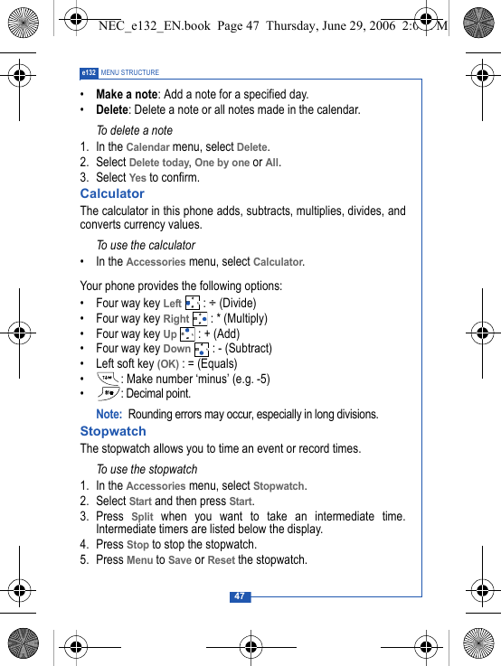 47e132 MENU STRUCTURE&bull;Make a note: Add a note for a specified day.&bull;Delete: Delete a note or all notes made in the calendar.To delete a note1. In the Calendar menu, select Delete.2. Select Delete today, One by one or All.3. Select Yes to confirm.CalculatorThe calculator in this phone adds, subtracts, multiplies, divides, andconverts currency values.To use the calculator&bull; In the Accessories menu, select Calculator. Your phone provides the following options:&bull; Four way key Left : &divide; (Divide)&bull; Four way key Right  : * (Multiply)&bull; Four way key Up : + (Add)&bull; Four way key Down : - (Subtract)&bull; Left soft key (OK) : = (Equals)&bull; : Make number &lsquo;minus&rsquo; (e.g. -5)&bull; : Decimal point.Note: Rounding errors may occur, especially in long divisions.StopwatchThe stopwatch allows you to time an event or record times.To use the stopwatch 1. In the Accessories menu, select Stopwatch. 2. Select Start and then press Start.3. Press Split when you want to take an intermediate time.Intermediate timers are listed below the display.4. Press Stop to stop the stopwatch.5. Press Menu to Save or Reset the stopwatch.NEC_e132_EN.book  Page 47  Thursday, June 29, 2006  2:01 PM