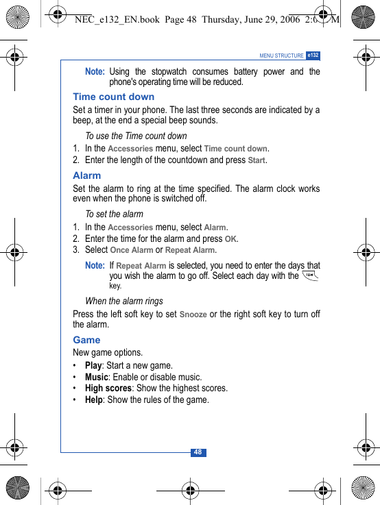 48MENU STRUCTURE e132Note: Using the stopwatch consumes battery power and thephone's operating time will be reduced. Time count downSet a timer in your phone. The last three seconds are indicated by abeep, at the end a special beep sounds.To use the Time count down1. In the Accessories menu, select Time count down.2. Enter the length of the countdown and press Start.Alarm Set the alarm to ring at the time specified. The alarm clock workseven when the phone is switched off.To set the alarm1. In the Accessories menu, select Alarm.2. Enter the time for the alarm and press OK.3. Select Once Alarm or Repeat Alarm.Note: If Repeat Alarm is selected, you need to enter the days thatyou wish the alarm to go off. Select each day with the key.When the alarm ringsPress the left soft key to set Snooze or the right soft key to turn offthe alarm.GameNew game options.&bull;Play: Start a new game.&bull;Music: Enable or disable music.&bull;High scores: Show the highest scores.&bull;Help: Show the rules of the game.NEC_e132_EN.book  Page 48  Thursday, June 29, 2006  2:01 PM