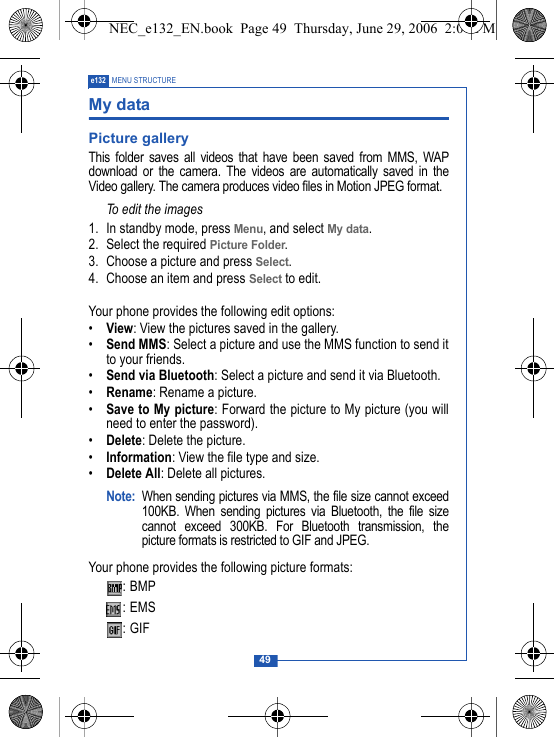 49e132 MENU STRUCTUREMy dataPicture galleryThis folder saves all videos that have been saved from MMS, WAPdownload or the camera. The videos are automatically saved in theVideo gallery. The camera produces video files in Motion JPEG format.To edit the images1. In standby mode, press Menu, and select My data.2. Select the required Picture Folder. 3. Choose a picture and press Select. 4. Choose an item and press Select to edit.Your phone provides the following edit options:&bull;View: View the pictures saved in the gallery.&bull;Send MMS: Select a picture and use the MMS function to send itto your friends.&bull;Send via Bluetooth: Select a picture and send it via Bluetooth.&bull;Rename: Rename a picture.&bull;Save to My picture: Forward the picture to My picture (you willneed to enter the password).&bull;Delete: Delete the picture.&bull;Information: View the file type and size.&bull;Delete All: Delete all pictures.Note: When sending pictures via MMS, the file size cannot exceed100KB. When sending pictures via Bluetooth, the file sizecannot exceed 300KB. For Bluetooth transmission, thepicture formats is restricted to GIF and JPEG.Your phone provides the following picture formats::BMP:EMS :GIF NEC_e132_EN.book  Page 49  Thursday, June 29, 2006  2:01 PM