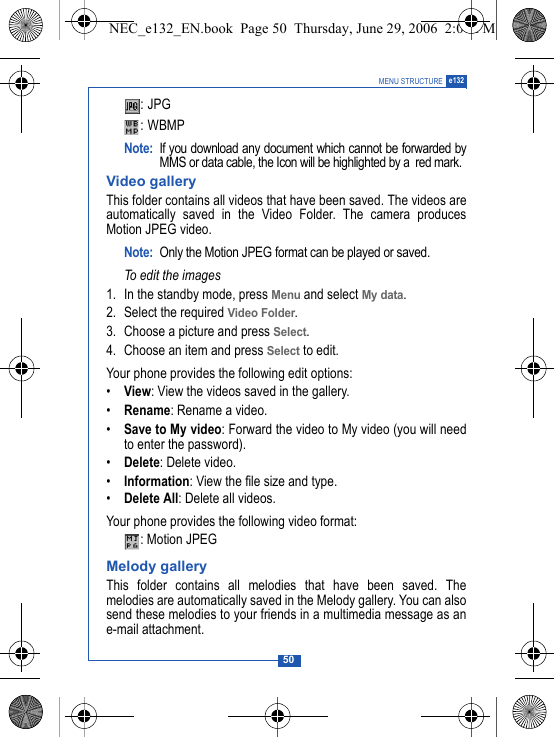50MENU STRUCTURE e132:JPG :WBMP Note: If you download any document which cannot be forwarded byMMS or data cable, the Icon will be highlighted by a  red mark.Video galleryThis folder contains all videos that have been saved. The videos areautomatically saved in the Video Folder. The camera producesMotion JPEG video.Note: Only the Motion JPEG format can be played or saved. To edit the images1. In the standby mode, press Menu and select My data.2. Select the required Video Folder. 3. Choose a picture and press Select. 4. Choose an item and press Select to edit.Your phone provides the following edit options:&bull;View: View the videos saved in the gallery.&bull;Rename: Rename a video.&bull;Save to My video: Forward the video to My video (you will needto enter the password).&bull;Delete: Delete video.&bull;Information: View the file size and type.&bull;Delete All: Delete all videos.Your phone provides the following video format:: Motion JPEGMelody galleryThis folder contains all melodies that have been saved. Themelodies are automatically saved in the Melody gallery. You can alsosend these melodies to your friends in a multimedia message as ane-mail attachment.NEC_e132_EN.book  Page 50  Thursday, June 29, 2006  2:01 PM