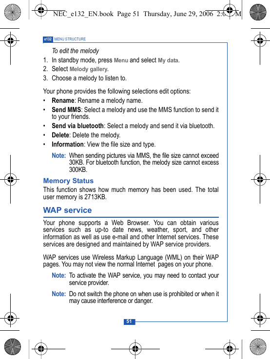 51e132 MENU STRUCTURETo edit the melody1. In standby mode, press Menu and select My data.2. Select Melody gallery.3. Choose a melody to listen to.Your phone provides the following selections edit options:&bull;Rename: Rename a melody name.&bull;Send MMS: Select a melody and use the MMS function to send itto your friends.&bull;Send via bluetooth: Select a melody and send it via bluetooth.&bull;Delete: Delete the melody.&bull;Information: View the file size and type.Note: When sending pictures via MMS, the file size cannot exceed30KB. For bluetooth function, the melody size cannot excess300KB.Memory StatusThis function shows how much memory has been used. The totaluser memory is 2713KB.WAP service Your phone supports a Web Browser. You can obtain variousservices such as up-to date news, weather, sport, and otherinformation as well as use e-mail and other Internet services. Theseservices are designed and maintained by WAP service providers.WAP services use Wireless Markup Language (WML) on their WAPpages. You may not view the normal Internet  pages on your phone. Note: To activate the WAP service, you may need to contact yourservice provider.Note: Do not switch the phone on when use is prohibited or when itmay cause interference or danger.NEC_e132_EN.book  Page 51  Thursday, June 29, 2006  2:01 PM