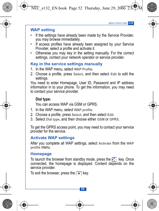 52MENU STRUCTURE e132WAP setting&bull; If the settings have already been made by the Service Provider,you may browse immediately.&bull; If access profiles have already been assigned by your ServiceProvider, select a profile and activate it.&bull; Otherwise you may key in the setting manually. For the correctsettings, contact your network operator or service provider.Key in the service settings manually1. In the WAP menu, select WAP Profile.2. Choose a profile, press Select, and then select Edit to edit thesettings.You need to enter Homepage, User ID, Password and IP addressinformation in to your phone. To get the information, you may needto contact your service provider.Dial type:You can access WAP via GSM or GPRS.1. In the WAP menu, select WAP profile.2. Choose a profile, press Select, and then select Edit.3. Select Dial type, and then choose either GSM or GPRS.To get the GPRS access point, you may need to contact your serviceprovider for the service.Activate WAP settingsAfter you complete all WAP settings, select Activate from the WAPprofile menu.HomepageTo launch the browser from standby mode, press the   key. Onceconnected, the homepage is displayed. Content depends on theservice provider.To exit the browser, press the   key.NEC_e132_EN.book  Page 52  Thursday, June 29, 2006  2:01 PM