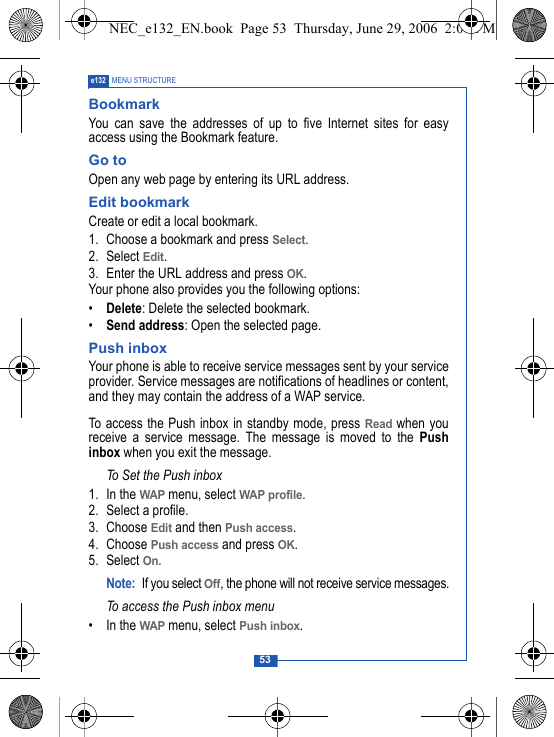 53e132 MENU STRUCTUREBookmarkYou can save the addresses of up to five Internet sites for easyaccess using the Bookmark feature.Go toOpen any web page by entering its URL address. Edit bookmarkCreate or edit a local bookmark.1. Choose a bookmark and press Select.2. Select Edit.3. Enter the URL address and press OK.Your phone also provides you the following options:&bull;Delete: Delete the selected bookmark.&bull;Send address: Open the selected page.Push inboxYour phone is able to receive service messages sent by your serviceprovider. Service messages are notifications of headlines or content,and they may contain the address of a WAP service.To access the Push inbox in standby mode, press Read when youreceive a service message. The message is moved to the Pushinbox when you exit the message. To Set the Push inbox1. In the WAP menu, select WAP profile.2. Select a profile.3. Choose Edit and then Push access.4. Choose Push access and press OK.5. Select On.Note: If you select Off, the phone will not receive service messages.To access the Push inbox menu&bull; In the WAP menu, select Push inbox.NEC_e132_EN.book  Page 53  Thursday, June 29, 2006  2:01 PM