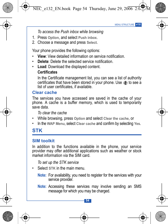 54MENU STRUCTURE e132To access the Push inbox while browsing1. Press Option, and select Push inbox. 2. Choose a message and press Select.Your phone provides the following options:&bull;View: View detailed information on service notification.&bull;Delete: Delete the selected service notification.&bull;Load: Download the displayed content.CertificatesIn the Certificate management list, you can see a list of authoritycertificates that have been stored in your phone. Use   to see alist of user certificates, if available.Clear cacheThe services you have accessed are saved in the cache of yourphone. A cache is a buffer memory, which is used to temporarilysave data. To clear the cache &bull; While browsing, press Option and select Clear the cache, or&bull; In the WAP Menu, select Clear cache and confirm by selecting Yes.STK SIM toolkit In addition to the functions available in the phone, your serviceprovider may offer additional applications such as weather or stockmarket information via the SIM card. To set up the STK service&bull;Select STK in the main menu.Note: For availability, you need to register for the services with yourservice provider.Note: Accessing these services may involve sending an SMSmessage for which you may be charged.NEC_e132_EN.book  Page 54  Thursday, June 29, 2006  2:01 PM