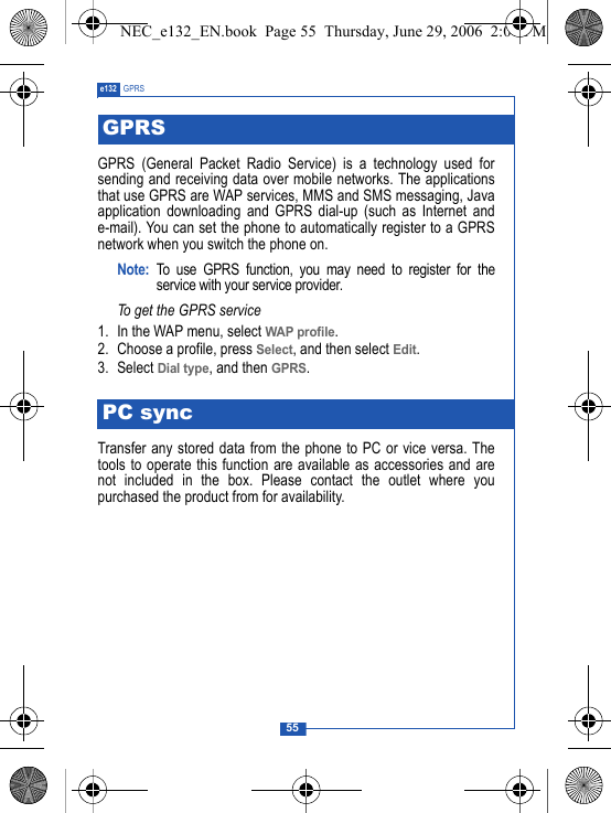 55e132 GPRSGPRS (General Packet Radio Service) is a technology used forsending and receiving data over mobile networks. The applicationsthat use GPRS are WAP services, MMS and SMS messaging, Javaapplication downloading and GPRS dial-up (such as Internet ande-mail). You can set the phone to automatically register to a GPRSnetwork when you switch the phone on.Note: To use GPRS function, you may need to register for theservice with your service provider.To get the GPRS service1. In the WAP menu, select WAP profile.2. Choose a profile, press Select, and then select Edit.3. Select Dial type, and then GPRS.Transfer any stored data from the phone to PC or vice versa. Thetools to operate this function are available as accessories and arenot included in the box. Please contact the outlet where youpurchased the product from for availability.GPRSPC syncNEC_e132_EN.book  Page 55  Thursday, June 29, 2006  2:01 PM