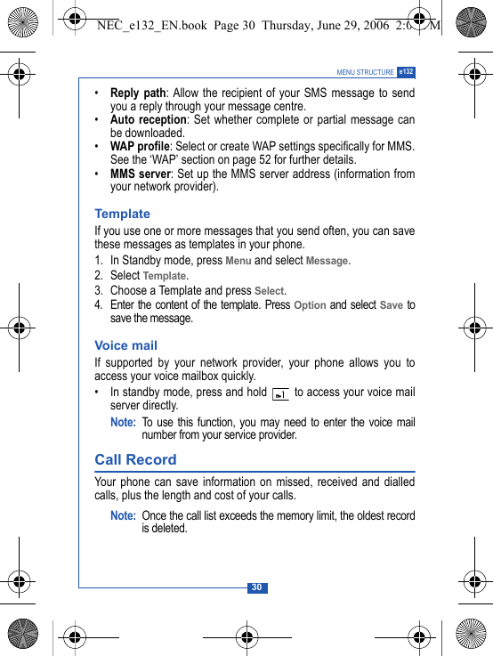 30MENU STRUCTURE e132&bull;Reply path: Allow the recipient of your SMS message to sendyou a reply through your message centre.&bull;Auto reception: Set whether complete or partial message canbe downloaded.&bull;WAP profile: Select or create WAP settings specifically for MMS.See the &lsquo;WAP&rsquo; section on page 52 for further details. &bull;MMS server: Set up the MMS server address (information fromyour network provider).TemplateIf you use one or more messages that you send often, you can savethese messages as templates in your phone.1. In Standby mode, press Menu and select Message.2. Select Template.3. Choose a Template and press Select.4. Enter the content of the template. Press Option and select Save tosave the message.Voice mailIf supported by your network provider, your phone allows you toaccess your voice mailbox quickly.&bull; In standby mode, press and hold   to access your voice mailserver directly.Note: To use this function, you may need to enter the voice mailnumber from your service provider. Call Record Your phone can save information on missed, received and dialledcalls, plus the length and cost of your calls.Note: Once the call list exceeds the memory limit, the oldest recordis deleted.NEC_e132_EN.book  Page 30  Thursday, June 29, 2006  2:01 PM