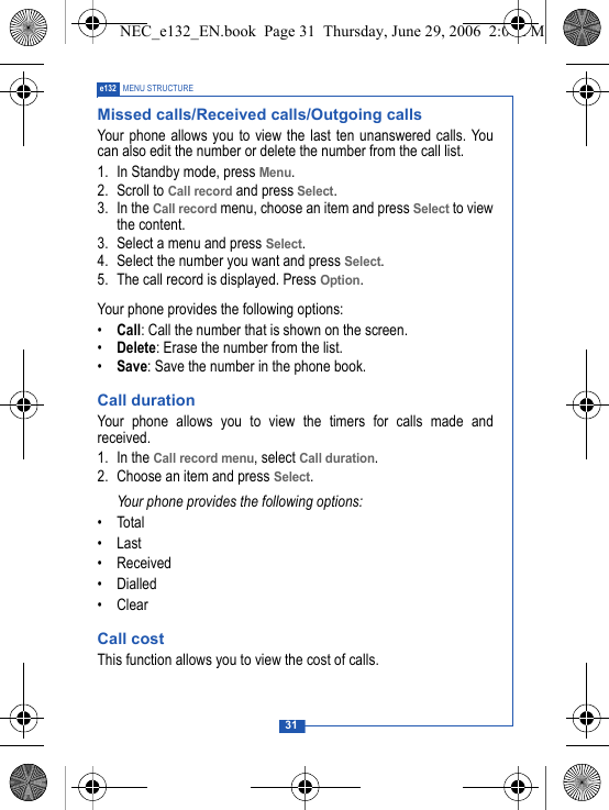 31e132 MENU STRUCTUREMissed calls/Received calls/Outgoing callsYour phone allows you to view the last ten unanswered calls. Youcan also edit the number or delete the number from the call list.1. In Standby mode, press Menu. 2. Scroll to Call record and press Select.3. In the Call record menu, choose an item and press Select to viewthe content. 3. Select a menu and press Select.4. Select the number you want and press Select.5. The call record is displayed. Press Option. Your phone provides the following options:&bull;Call: Call the number that is shown on the screen.&bull;Delete: Erase the number from the list.&bull;Save: Save the number in the phone book.Call durationYour phone allows you to view the timers for calls made andreceived. 1. In the Call record menu, select Call duration.2. Choose an item and press Select.Your phone provides the following options:&bull;Total&bull; Last &bull; Received&bull; Dialled&bull; ClearCall costThis function allows you to view the cost of calls.NEC_e132_EN.book  Page 31  Thursday, June 29, 2006  2:01 PM