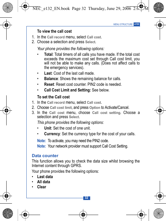 32MENU STRUCTURE e132To view the call cost1. In the Call record menu, select Call cost.2. Choose a selection and press Select.Your phone provides the following options:&bull;Total: Total timers of all calls you have made. If the total costexceeds the maximum cost set through Call cost limit, youwill not be able to make any calls. (Does not affect calls tothe emergency services).&bull;Last: Cost of the last call made.&bull;Balance: Shows the remaining balance for calls.&bull;Reset: Reset cost counter. PIN2 code is needed.&bull;Call Cost Limit and Setting: See below.To set the Call cost1. In the Call record menu, select Call cost.2. Choose Call cost limit, and press Option to Activate/Cancel.3. In the Call cost menu, choose Call cost setting. Choose aselection and press Select.This phone provides the following options:&bull;Unit: Set the cost of one unit.&bull;Currency: Set the currency type for the cost of your calls.Note: To activate, you may need the PIN2 code.Note: Your network provider must support Call Cost Setting. Data counterThis function allows you to check the data size whilst browsing theInternet content through GPRS.Your phone provides the following options:&bull;Last data&bull;All data&bull;ClearNEC_e132_EN.book  Page 32  Thursday, June 29, 2006  2:01 PM