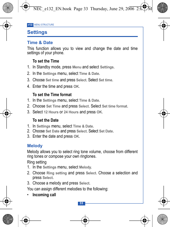 33e132 MENU STRUCTURESettings Time &amp; DateThis function allows you to view and change the date and timesettings of your phone.To set the Time1. In Standby mode, press Menu and select Settings.2. In the Settings menu, select Time &amp; Date.3. Choose Set time and press Select. Select Set time.4. Enter the time and press OK.To set the Time format1. In the Settings menu, select Time &amp; Date.2. Choose Set Time and press Select. Select Set time format.3. Select 12 Hours or 24 Hours and press OK.To set the Date1. In Settings menu, select Time &amp; Date.2. Choose Set Date and press Select. Select Set Date.3. Enter the date and press OK.MelodyMelody allows you to select ring tone volume, choose from differentring tones or compose your own ringtones.Ring setting1. In the Settings menu, select Melody.2. Choose Ring setting and press Select. Choose a selection andpress Select.3. Choose a melody and press Select.You can assign different melodies to the following:&bull;Incoming callNEC_e132_EN.book  Page 33  Thursday, June 29, 2006  2:01 PM