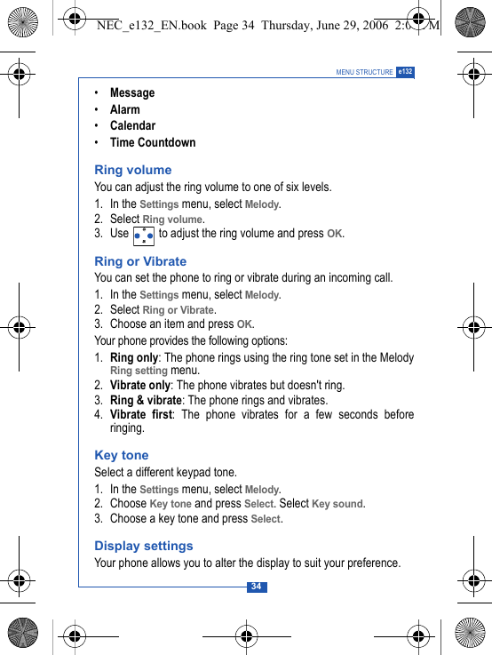 34MENU STRUCTURE e132&bull;Message&bull;Alarm&bull;Calendar&bull;Time CountdownRing volumeYou can adjust the ring volume to one of six levels.1. In the Settings menu, select Melody.2. Select Ring volume.3. Use   to adjust the ring volume and press OK.Ring or VibrateYou can set the phone to ring or vibrate during an incoming call.1. In the Settings menu, select Melody.2. Select Ring or Vibrate.3. Choose an item and press OK.Your phone provides the following options:1. Ring only: The phone rings using the ring tone set in the MelodyRing setting menu.2. Vibrate only: The phone vibrates but doesn't ring.3. Ring &amp; vibrate: The phone rings and vibrates.4. Vibrate first: The phone vibrates for a few seconds beforeringing.Key toneSelect a different keypad tone.1. In the Settings menu, select Melody.2. Choose Key tone and press Select. Select Key sound.3. Choose a key tone and press Select.Display settingsYour phone allows you to alter the display to suit your preference.NEC_e132_EN.book  Page 34  Thursday, June 29, 2006  2:01 PM