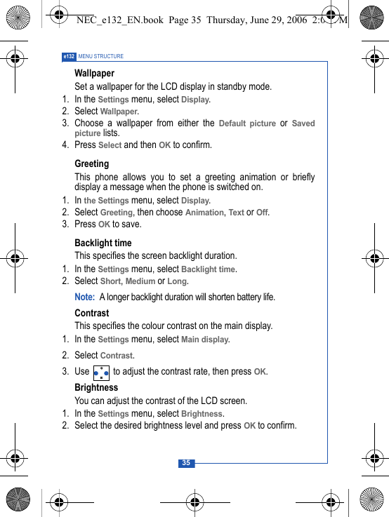 35e132 MENU STRUCTUREWallpaperSet a wallpaper for the LCD display in standby mode.1. In the Settings menu, select Display.2. Select Wallpaper.3. Choose a wallpaper from either the Default picture or Savedpicture lists.4. Press Select and then OK to confirm.Greeting This phone allows you to set a greeting animation or brieflydisplay a message when the phone is switched on.1. In the Settings menu, select Display.2. Select Greeting, then choose Animation, Text or Off. 3. Press OK to save.Backlight timeThis specifies the screen backlight duration.1. In the Settings menu, select Backlight time.2. Select Short, Medium or Long.Note: A longer backlight duration will shorten battery life.ContrastThis specifies the colour contrast on the main display.1. In the Settings menu, select Main display.2. Select Contrast.3. Use   to adjust the contrast rate, then press OK.BrightnessYou can adjust the contrast of the LCD screen.1. In the Settings menu, select Brightness.2. Select the desired brightness level and press OK to confirm.NEC_e132_EN.book  Page 35  Thursday, June 29, 2006  2:01 PM