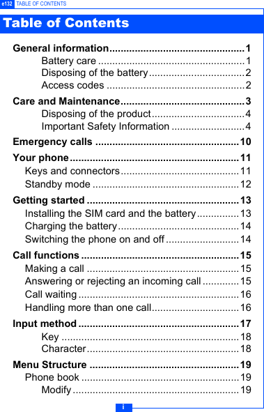 ie132 TABLE OF CONTENTSGeneral information................................................ 1Battery care ....................................................1Disposing of the battery..................................2Access codes .................................................2Care and Maintenance............................................3Disposing of the product.................................4Important Safety Information ..........................4Emergency calls ...................................................10Your phone ............................................................11Keys and connectors..........................................11Standby mode ....................................................12Getting started ......................................................13Installing the SIM card and the battery...............13Charging the battery...........................................14Switching the phone on and off ..........................14Call functions ........................................................15Making a call ......................................................15Answering or rejecting an incoming call.............15Call waiting .........................................................16Handling more than one call...............................16Input method .........................................................17Key ...............................................................18Character......................................................18Menu Structure .....................................................19Phone book ........................................................19Modify ...........................................................19Table of Contents